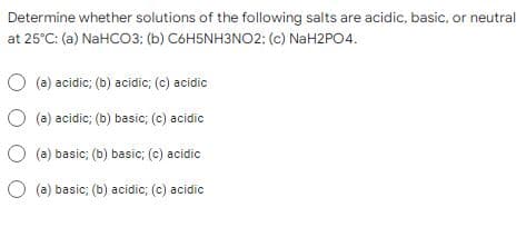 Determine whether solutions of the following salts are acidic, basic, or neutral
at 25°C: (a) NaHCO3; (b) C6H5NH3NO2: (c) NaH2PO4.
(a) acidic; (b) acidic; (c) acidic
(a) acidic; (b) basic; (c) acidic
(a) basic; (b) basic; (c) acidic
(a)
basic; (b) acidic; (c) acidic