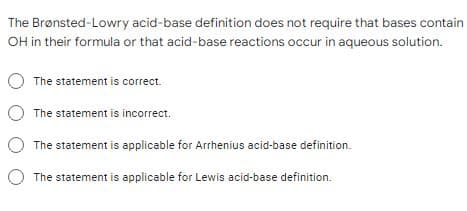 The Brønsted-Lowry acid-base definition does not require that bases contain
OH in their formula or that acid-base reactions occur in aqueous solution.
The statement is correct.
The statement is incorrect.
The statement is applicable for Arrhenius acid-base definition.
The statement is applicable for Lewis acid-base definition.