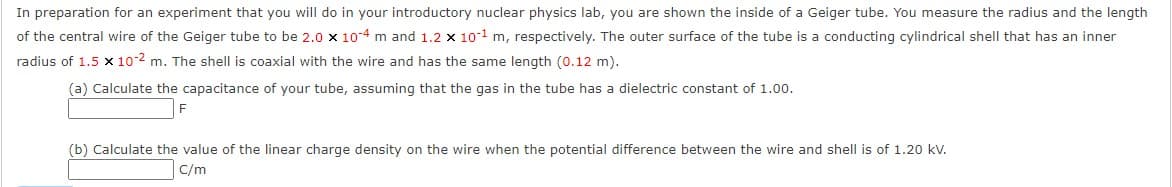 In preparation for an experiment that you will do in your introductory nuclear physics lab, you are shown the inside of a Geiger tube. You measure the radius and the length
of the central wire of the Geiger tube to be 2.0 x 10-4 m and 1.2 x 10-1 m, respectively. The outer surface of the tube is a conducting cylindrical shell that has an inner
radius of 1.5 x 10-2 m. The shell is coaxial with the wire and has the same length (0.12 m).
(a) Calculate the capacitance of your tube, assuming that the gas in the tube has a dielectric constant of 1.00.
F
(b) Calculate the value of the linear charge density on the wire when the potential difference between the wire and shell is of 1.20 kV.
C/m
