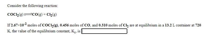 Consider the following reaction:
COC,(E)=CO(g) + Cl,(g)
If 2.67x102 moles of COC2(g), 0.456 moles of CO, and 0.310 moles of Cl, are at equilibrium in a 13.2 L container at 720
K, the value of the equilibrium constant, Ke, is
