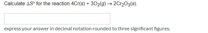 Calculate AS° for the reaction 4Cr(s) +
302(g) → 2Cr203(s).
express your answer in decimal notation rounded to three significant figures.
