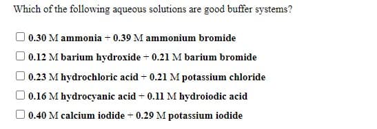 Which of the following aqueous solutions are good buffer systems?
| 0.30 M ammonia + 0.39 M ammonium bromide
O 0.12 M barium hydroxide + 0.21 M barium bromide
| 0.23 M hydrochloric acid + 0.21 M potassium chloride
O 0.16 M hydrocyanic acid + 0.11 M hydroiodic acid
O 0.40 M calcium iodide + 0.29 M potassium iodide
