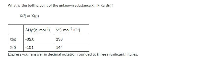What is the boiling point of the unknown substance Xin K(Kelvin)?
X(t) = X(g)
AH-(kJ mol1) S°J mol1K1)
X(g)
-82.0
238
| X({)
| -101
144
Express your answer in decimal notation rounded to three significant figures.
