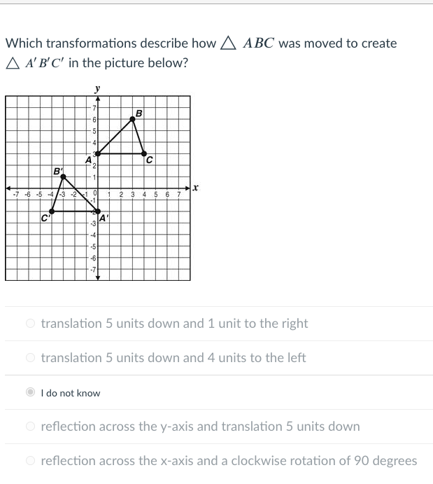 Which transformations describe how A ABC was moved to create
A A' B'C' in the picture below?
y
B
5-
A
2
-7 -6 -5 -4 /-3 -2 0
2 3
6 7
A'
-4
-5
-6
-7
O translation 5 units down and 1 unit to the right
O translation 5 units down and 4 units to the left
I do not know
O reflection across the y-axis and translation 5 units down
O reflection across the x-axis and a clockwise rotation of 90 degrees
