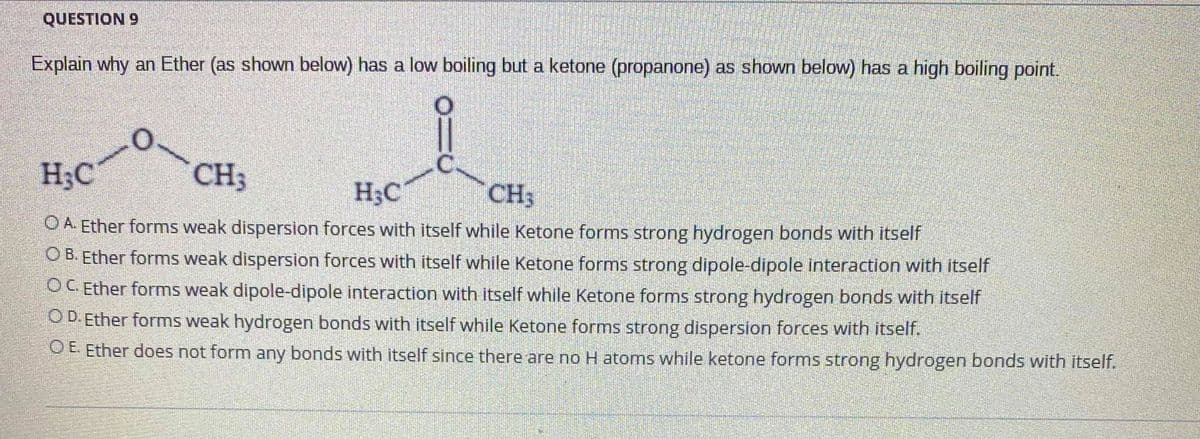 QUESTION 9
Explain why an Ether (as shown below) has a low boiling but a ketone (propanone) as shown below) has a high boiling point.
H;C
CH3
H;C
CH3
O A. Ether forms weak dispersion forces with itself while Ketone forms strong hydrogen bonds with itself
O B. Ether forms weak dispersion forces with itself while Ketone forms strong dipole-dipole interaction with itself
OC Ether forms weak dipole-dipole interaction with itself while Ketone forms strong hydrogen bonds with itself
O D. Ether forms weak hydrogen bonds with itself while Ketone forms strong dispersion forces with itself.
O E. Ether does not form any bonds with itself since there are no H atoms while ketone forms strong hydrogen bonds with itself.
