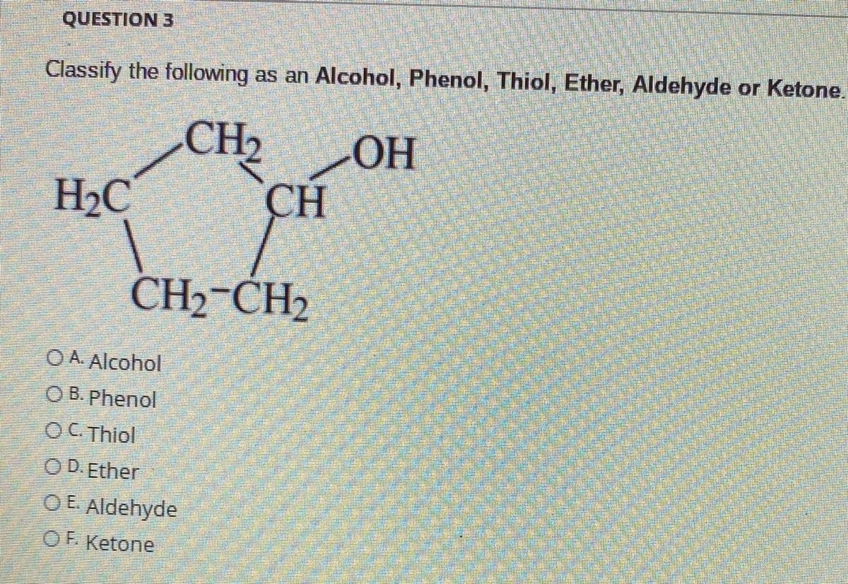 QUESTION 3
Classify the following as an Alcohol, Phenol, Thiol, Ether, Aldehyde or Ketone.
CH2 OH
H2C
CH
CH2¬CH2
OA. Alcohol
O B. Phenol
OCThiol
O D.Ether
OE Aldehyde
O E Ketone
