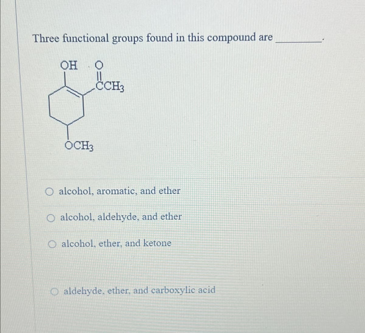 Three functional groups found in this compound are
OH
0
CCH3
OCH3
O alcohol, aromatic, and ether
alcohol, aldehyde, and ether
O alcohol, ether, and ketone
O aldehyde, ether, and carboxylic acid