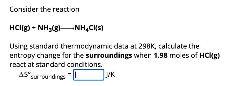 Consider the reaction
HCl(g) + NH3(g) ->NH4Cl(s)
Using standard thermodynamic data at 298K, calculate the
entropy change for the surroundings when 1.98 moles of HCl(g)
react at standard conditions.
AS surroundings
J/K