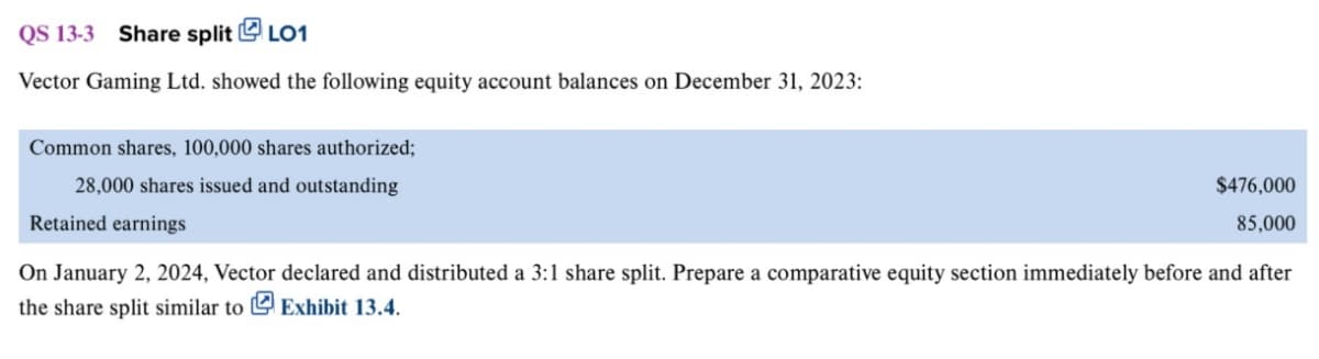 QS 13-3 Share split LO1
Vector Gaming Ltd. showed the following equity account balances on December 31, 2023:
Common shares, 100,000 shares authorized;
28,000 shares issued and outstanding
Retained earnings
$476,000
85,000
On January 2, 2024, Vector declared and distributed a 3:1 share split. Prepare a comparative equity section immediately before and after
the share split similar to Exhibit 13.4.