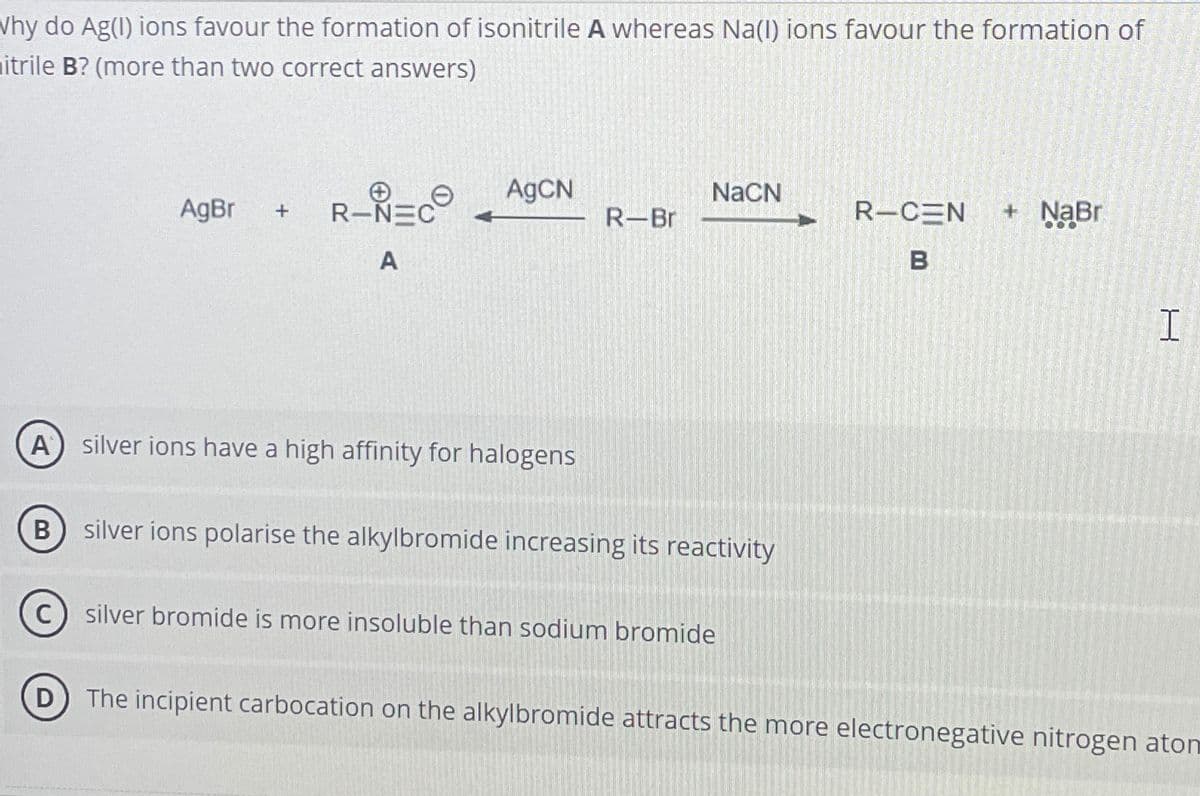 Why do Ag(I) ions favour the formation of isonitrile A whereas Na(I) ions favour the formation of
mitrile B? (more than two correct answers)
AgCN
NaCN
AgBr +
R-NEC
R-Br
R-CEN + NaBr
A
B
A®
silver ions have a high affinity for halogens
B) silver ions polarise the alkylbromide increasing its reactivity
(C) silver bromide is more insoluble than sodium bromide
(D) The incipient carbocation on the alkylbromide attracts the more electronegative nitrogen aton
H