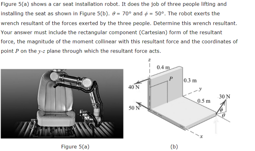 Figure 5(a) shows a car seat installation robot. It does the job of three people lifting and
installing the seat as shown in Figure 5(b). 8 = 70° and = 50°. The robot exerts the
wrench resultant of the forces exerted by the three people. Determine this wrench resultant.
Your answer must include the rectangular component (Cartesian) form of the resultant
force, the magnitude of the moment collinear with this resultant force and the coordinates of
point P on the y-z plane through which the resultant force acts.
Figure 5(a)
40 N
50 N
z
1
0.4 m
(b)
0.3 m
0.5 m
30 N