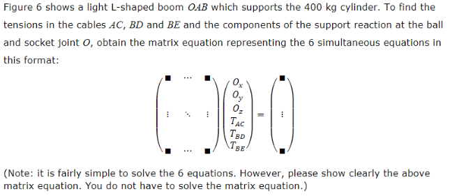 Figure 6 shows a light L-shaped boom OAB which supports the 400 kg cylinder. To find the
tensions in the cables AC, BD and BE and the components of the support reaction at the ball
and socket joint O, obtain the matrix equation representing the 6 simultaneous equations in
this format:
I
0x
Oy
Oz
TAC
TBD
TBE
II
(Note: it is fairly simple to solve the 6 equations. However, please show clearly the above
matrix equation. You do not have to solve the matrix equation.)