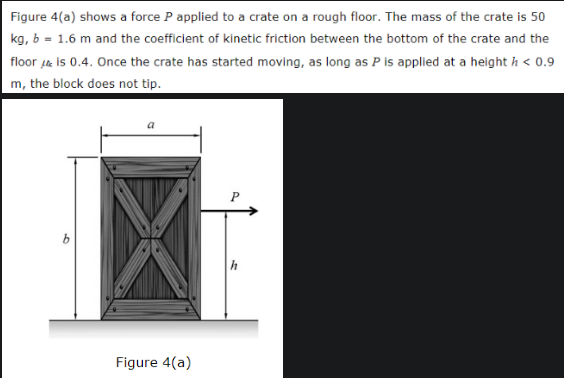 Figure 4(a) shows a force P applied to a crate on a rough floor. The mass of the crate is 50
kg, b = 1.6 m and the coefficient of kinetic friction between the bottom of the crate and the
floor is 0.4. Once the crate has started moving, as long as P is applied at a height / < 0.9
m, the block does not tip.
9
Figure 4(a)