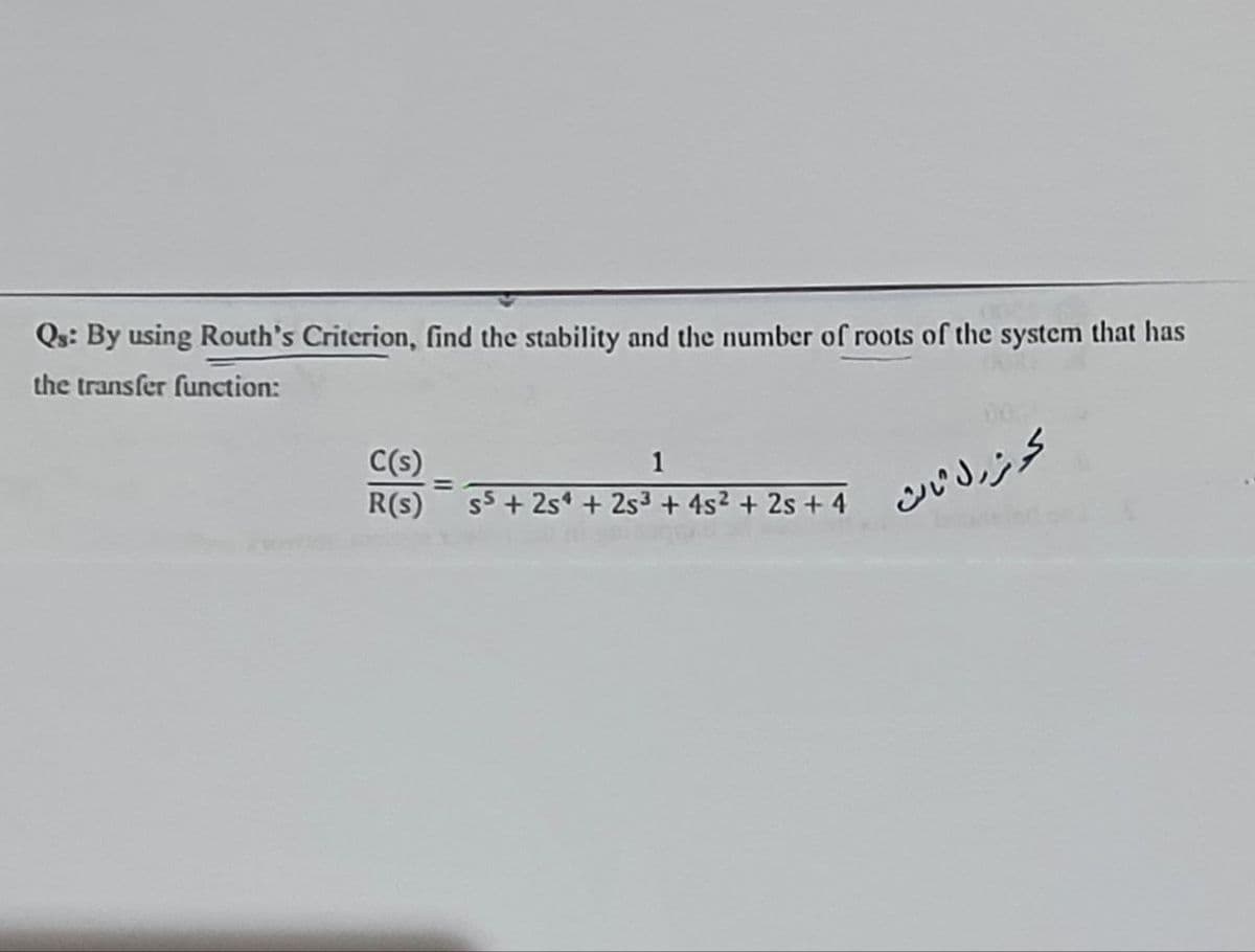 Qs: By using Routh's Criterion, find the stability and the number of roots of the system that has
the transfer function:
C(s)
R(s)
1
S5 +254 +25³ + 4s² + 2s +4
كوثر ول ثالث