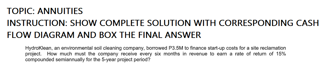 TOPIC: ANNUITIES
INSTRUCTION: SHOW COMPLETE SOLUTION WITH CORRESPONDING CASH
FLOW DIAGRAM AND BOX THE FINAL ANSWER
Hydroklean, an environmental soil cleaning company, borrowed P3.5M to finance start-up costs for a site reclamation
project. How much must the company receive every six months in revenue to earn a rate of return of 15%
compounded semiannually for the 5-year project period?
