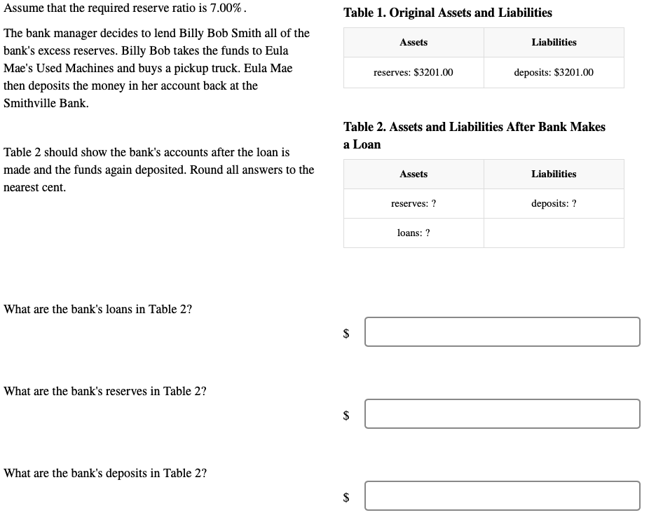 Assume that the required reserve ratio is 7.00%.
The bank manager decides to lend Billy Bob Smith all of the
bank's excess reserves. Billy Bob takes the funds to Eula
Mae's Used Machines and buys a pickup truck. Eula Mae
then deposits the money in her account back at the
Smithville Bank.
Table 2 should show the bank's accounts after the loan is
made and the funds again deposited. Round all answers to the
nearest cent.
What are the bank's loans in Table 2?
What are the bank's reserves in Table 2?
What are the bank's deposits in Table 2?
Table 1. Original Assets and Liabilities
$
$
Assets
$
reserves: $3201.00
Table 2. Assets and Liabilities After Bank Makes
a Loan
Assets
reserves: ?
Liabilities
loans: ?
deposits: $3201.00
Liabilities
deposits: ?