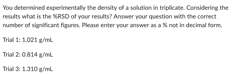 You determined experimentally the density of a solution in triplicate. Considering the
results what is the %RSD of your results? Answer your question with the correct
number of significant figures. Please enter your answer as a % not in decimal form.
Trial 1: 1.021 g/mL
Trial 2: 0.814 g/mL
Trial 3: 1.310 g/mL