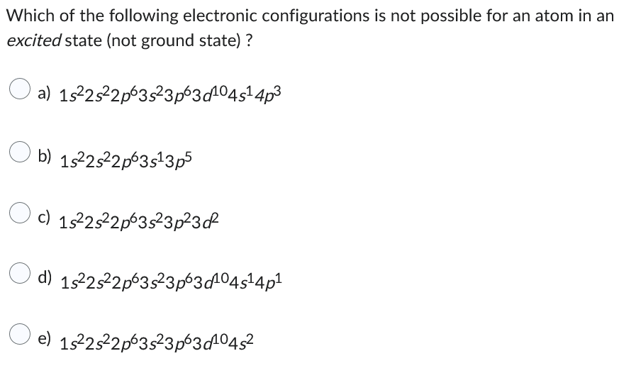 Which of the following electronic configurations is not possible for an atom in an
excited state (not ground state) ?
a) 1s²2s²2p63s²3p63d¹04s¹ 4p³
b) 1s²2s²2p63s¹3p5
c) 1s²2s²2p63s²3p²3 of
d) 1s²2s²2p63s²3p63d¹04s¹4p¹
e) 1s²2s²2p63s²3p63d¹04s²