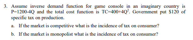 3. Assume inverse demand function for game console in an imaginary country is
P=1200-4Q and the total cost function is TC=400+4Q². Government put $120 of
specific tax on production.
a. If the market is competitive what is the incidence of tax on consumer?
b. If the market is monopolist what is the incidence of tax on consumer?
