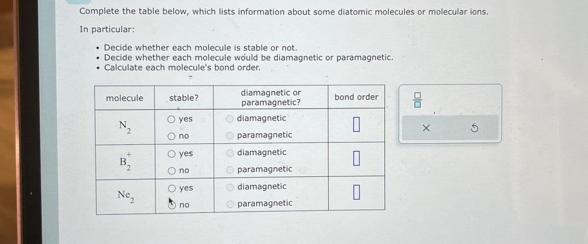 Complete the table below, which lists information about some diatomic molecules or molecular ions.
In particular:
• Decide whether each molecule is stable or not.
• Decide whether each molecule would be diamagnetic or paramagnetic.
Calculate each molecule's bond order.
molecule
stable?
diamagnetic or
paramagnetic?
bond order
물
ㅁ
○ yes
diamagnetic
N₂
2
0
O no
Oparamagnetic
O yes
Odiamagnetic
B₁₂
2
O no
O paramagnetic
○ yes
diamagnetic
Ne₁₂
n
no
Oparamagnetic
G