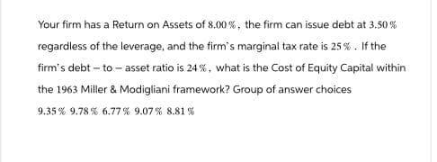 Your firm has a Return on Assets of 8.00 %, the firm can issue debt at 3.50%
regardless of the leverage, and the firm's marginal tax rate is 25%. If the
firm's debt-to-asset ratio is 24%, what is the Cost of Equity Capital within
the 1963 Miller & Modigliani framework? Group of answer choices
9.35% 9.78% 6.77% 9.07% 8.81%