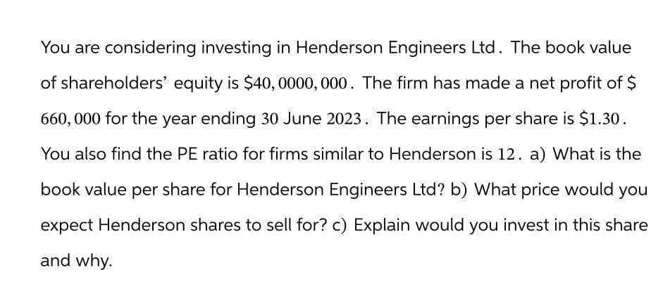 You are considering investing in Henderson Engineers Ltd. The book value
of shareholders' equity is $40,0000,000. The firm has made a net profit of $
660,000 for the year ending 30 June 2023. The earnings per share is $1.30.
You also find the PE ratio for firms similar to Henderson is 12. a) What is the
book value per share for Henderson Engineers Ltd? b) What price would you
expect Henderson shares to sell for? c) Explain would you invest in this share
and why.