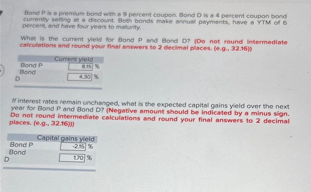 D
Bond P is a premium bond with a 9 percent coupon. Bond D is a 4 percent coupon bond
currently selling at a discount. Both bonds make annual payments, have a YTM of 6
percent, and have four years to maturity.
What is the current yield for Bond P and Bond D? (Do not round intermediate
calculations and round your final answers to 2 decimal places. (e.g., 32.16))
Bond P
Bond
Current yield
8.15%
4.30 %
If interest rates remain unchanged, what is the expected capital gains yield over the next
year for Bond P and Bond D? (Negative amount should be indicated by a minus sign.
Do not round intermediate calculations and round your final answers to 2 decimal
places. (e.g., 32.16)))
Bond P
Bond
D
Capital gains yield
-2.15 %
1.70 %