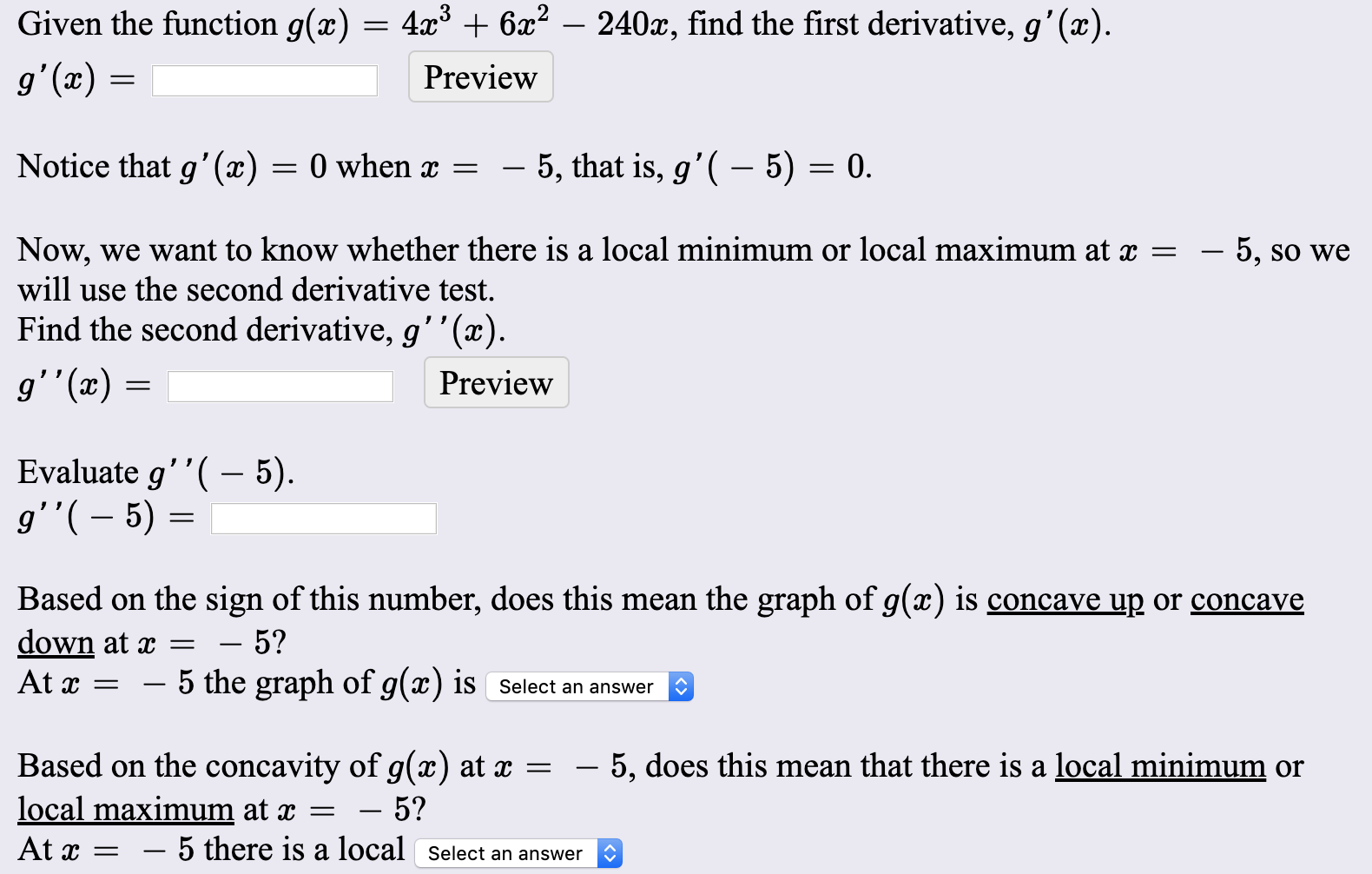 Given the function g(x)
4x³ + 6x? – 240x, find the first derivative, g'(x).
g'(x)
Preview
Notice that g'(x)
= 0 when x
5, that is, g'( – 5) = 0.
Now, we want to know whether there is a local minimum or local maximum at x =
will use the second derivative test.
Find the second derivative, g''(x).
– 5, so we
g''(x) =
Preview
Evaluate g''( – 5).
g''( – 5) =
Based on the sign of this number, does this mean the graph of g(x) is concave up or concave
down at x =
At x =
5?
5 the graph of g(x) is Select an answer
Based on the concavity of g(x) at x =
local maximum at x =
At x =
– 5, does this mean that there is a local minimum or
5?
– 5 there is a local Select an answer
