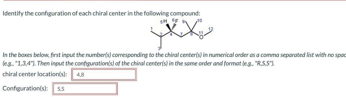 Identify the configuration of each chiral center in the following compound:
5H 6F 9v 10
7
8
12
3⁰
In the boxes below, first input the number(s) corresponding to the chiral center(s) in numerical order as a comma separated list with no spac
(e.g., "1,3,4"). Then input the configuration(s) of the chiral center(s) in the same order and format (e.g., "R,S,S").
chiral center location(s): 4,8
Configuration(s): S,S