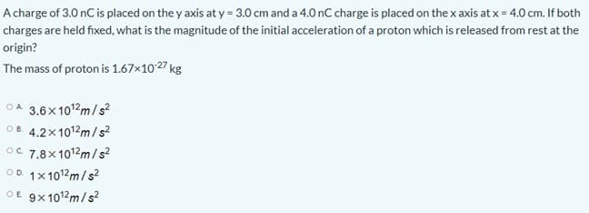 A charge of 3.0 nC is placed on the y axis at y = 3.0 cm and a 4.0 nC charge is placed on the x axis at x = 4.0 cm. If both
charges are held fixed, what is the magnitude of the initial acceleration of a proton which is released from rest at the
origin?
The mass of proton is 1.67x1027 kg
O A
3.6x 101?m/s?
OB. 4.2x1012m/s?
OC 7.8x1012m/s?
OD 1x1012m/s?
OE 9x1012m/s?
