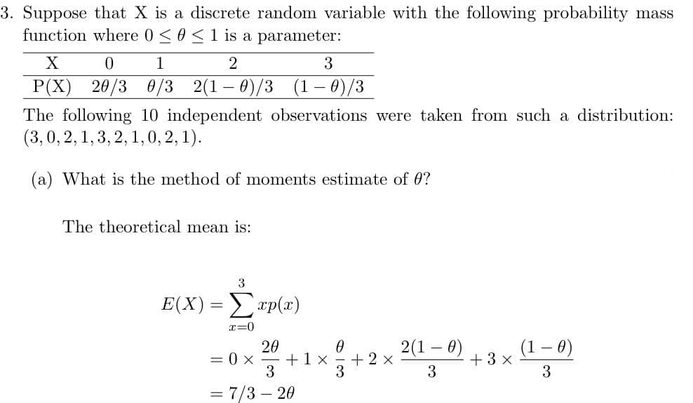 3. Suppose that X is a discrete random variable with the following probability mass
function where 0 <0 <1 is a parameter:
X
1
P(X)
20/3 0/3
2(1 – 0)/3
(1 – 0)/3
The following 10 independent observations were taken from such a distribution:
(3,0, 2,1, 3, 2, 1,0, 2, 1).
(a) What is the method of moments estimate of 0?
The theoretical mean is:
3
E(X)Σap ().
r=0
20
+1x
3
2(1 – 0)
+ 3 x
3
(1 – 0)
= 0 x
+ 2 x
3
= 7/3 – 20
%3D
