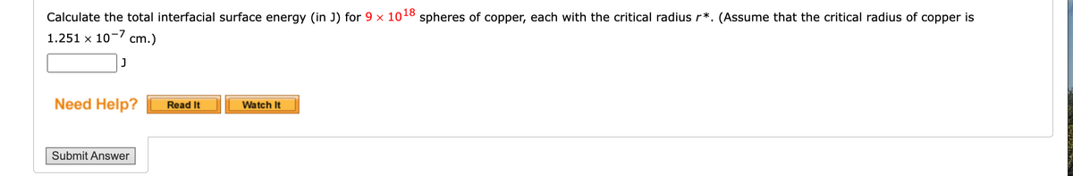 Calculate the total interfacial surface energy (in J) for 9 x 1018 spheres of copper, each with the critical radius r*. (Assume that the critical radius of copper is
1.251 x 10-7 cm.)
J
Need Help?
Submit Answer
Read It
Watch It
NATAMAM