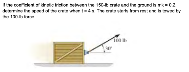 If the coefficient of kinetic friction between the 150-lb crate and the ground is mk = 0.2,
determine the speed of the crate when t = 4 s. The crate starts from rest and is towed by
the 100-lb force.
100 lb
30
