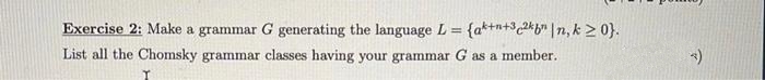 Exercise 2: Make a grammar G generating the language L = {a*+n+3 2*b* |n, k > 0}.
%3D
List all the Chomsky grammar classes having your grammar G as a member.
