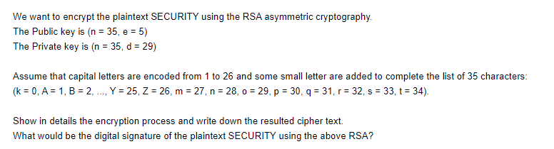 We want to encrypt the plaintext SECURITY using the RSA asymmetric cryptography.
The Public key is (n = 35, e = 5)
The Private key is (n = 35, d = 29)
Assume that capital letters are encoded from 1 to 26 and some small letter are added to complete the list of 35 characters:
(k = 0, A = 1, B = 2, ., Y = 25, Z = 26, m = 27, n = 28, o = 29, p = 30, q = 31, r = 32, s = 33, t = 34).
Show in details the encryption process and write down the resulted cipher text.
What would be the digital signature of the plaintext SECURITY using the above RSA?
