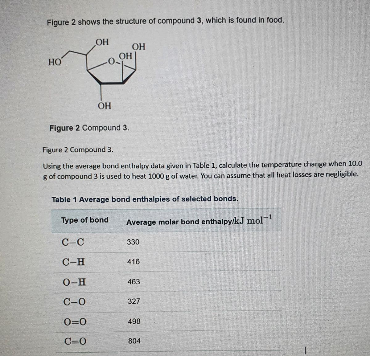 Figure 2 shows the structure of compound 3, which is found in food.
HO
OH
ОН
Figure 2 Compound 3.
C-C
C-H
O-H
C-0
0=0
C=O
OH
OH
Figure 2 Compound 3.
Using the average bond enthalpy data given in Table 1, calculate the temperature change when 10.0
g of compound 3 is used to heat 1000 g of water. You can assume that all heat losses are negligible.
Type of bond
Table 1 Average bond enthalpies of selected bonds.
Average molar bond enthalpy/kJ mol-¹
330
416
463
327
498
804