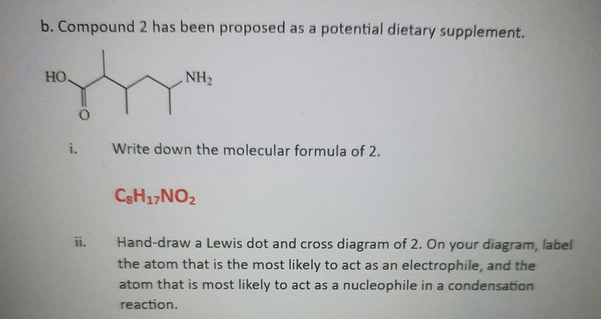 b. Compound 2 has been proposed as a potential dietary supplement.
HO.
İ.
O
ii.
NH₂
Write down the molecular formula of 2.
C8H17NO₂
Hand-draw a Lewis dot and cross diagram of 2. On your diagram, label
the atom that is the most likely to act as an electrophile, and the
atom that is most likely to act as a nucleophile in a condensation
reaction.