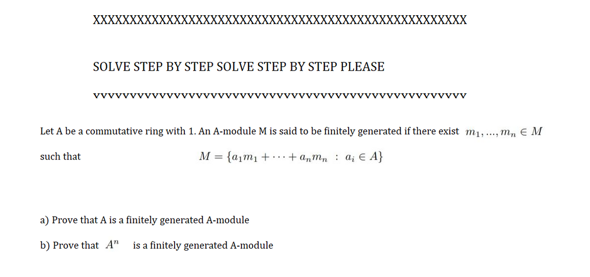 XXXXXXXXX
(XXXXXX
(XXX
XXXXXXXX
SOLVE STEP BY STEP SOLVE STEP BY STEP PLEASE
VVVVVVVVVVVVνVVVVνV
VVVVVVVVVvvv
yyvvVyv
Let A be a commutative ring with 1. An A-module M is said to be finitely generated if there exist m1,..., mn E M
such that
M = {a1m1 + ...+ anmn: a; E A}
a) Prove that A is a finitely generated A-module
b) Prove that A"
is a finitely generated A-module
