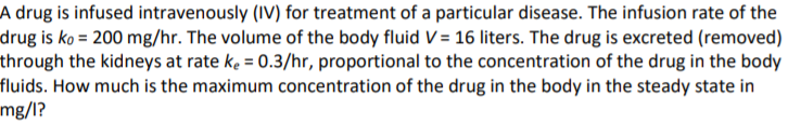 A drug is infused intravenously (IV) for treatment of a particular disease. The infusion rate of the
drug is ko = 200 mg/hr. The volume of the body fluid V = 16 liters. The drug is excreted (removed)
through the kidneys at rate ke = 0.3/hr, proportional to the concentration of the drug in the body
fluids. How much is the maximum concentration of the drug in the body in the steady state in
mg/l?
