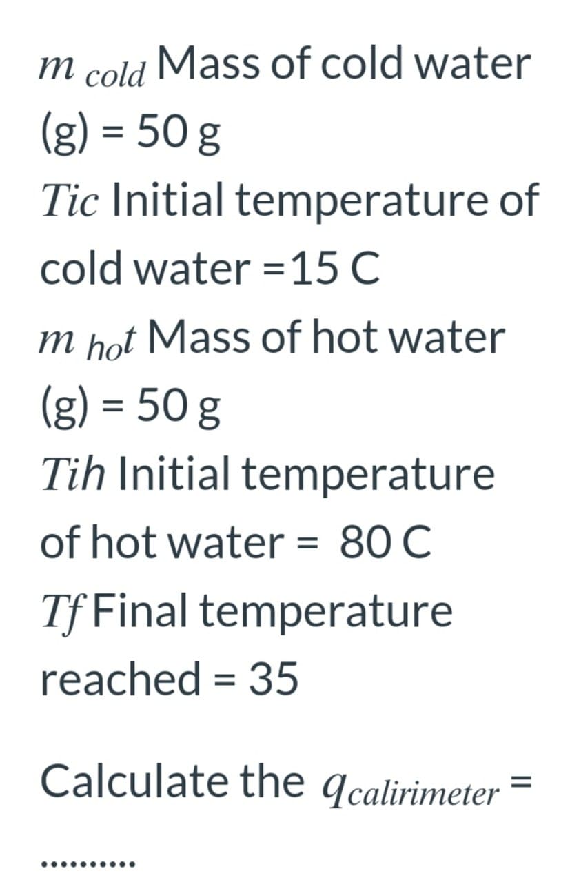 m
cold
Mass of cold water
(g) = 50 g
Tic Initial temperature of
cold water =15 C
m hot Mass of hot water
(g) = 50 g
Tih Initial temperature
of hot water = 80 C
Tf Final temperature
reached = 35
Calculate the qcalirimeter
%3D
•.........
