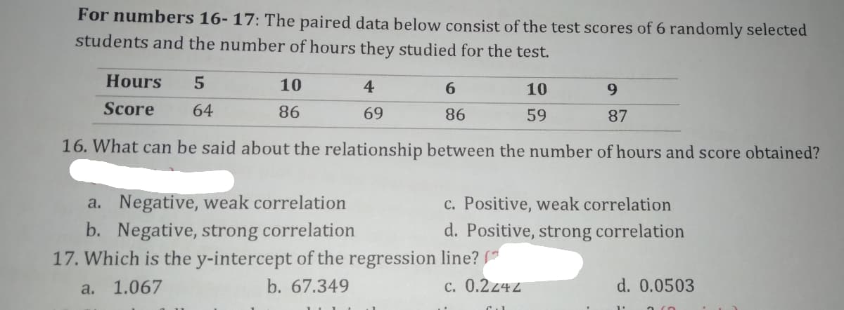 For numbers 16- 17: The paired data below consist of the test scores of 6 randomly selected
students and the number of hours they studied for the test.
Hours
10
4
6.
10
9.
Score
64
86
69
86
59
87
16. What can be said about the relationship between the number of hours and score obtained?
a. Negative, weak correlation
c. Positive, weak correlation
d. Positive, strong correlation
b. Negative, strong correlation
17. Which is the y-intercept of the regression line? *
a. 1.067
b. 67.349
c. 0.2z42
d. 0.0503
