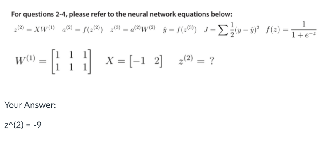 For questions 2-4, please refer to the neural network equations below:
1
2(?) = XW() a@) = f(;(@) ¿() = a@)W{2) ŷ = f(2®) J= D;w- 9)² f(2) =
%3D
%3D
1+e-²
1 1 1
W(1)
il x = [-1 2]
2(2) = ?
Your Answer:
z^(2) = -9
