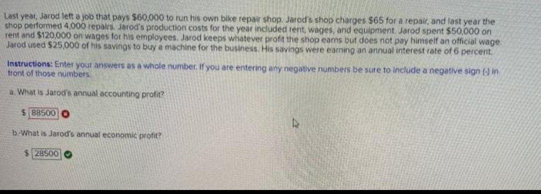 Last year, Jarod left a job that pays $60,000 to run his own bike repair shop. Jarod's shop charges $65 for a repair, and last year the
shop performed 4,000 repalrs, Jarod's production costs for the year included rent, wages, and equipment. Jarod spent $50,000 on
rent and $120,000 on wages for his employees. Jarod keeps whatever profit the shop earns but does not pay himself an official wage
Jarod used $25,000 of his savings to buy a machine for the business. His savings were earning an annual interest rate of 6 percent.
Instructions: Enter your answers as a whole number. If you are entering any negative numbers be sure to include a negative sign (-) in
front of those numbers
a. What is Jarod's annual accounting profit?
$ 88500 O
b-What is Jarod's annual economic profit?
$ 28500O
