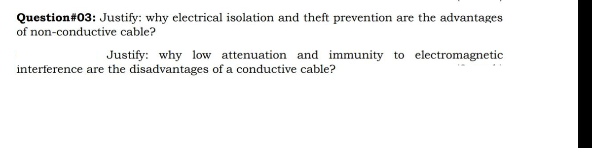 Question#03: Justify: why electrical isolation and theft prevention are the advantages
of non-conductive cable?
Justify: why low attenuation and immunity to electromagnetic
interference are the disadvantages of a conductive cable?
