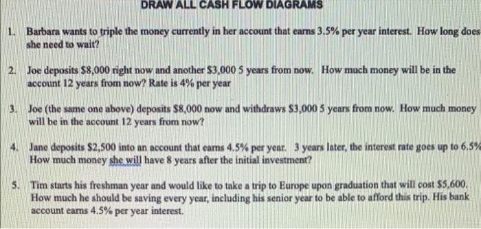DRAW ALL CASH FLOW DIAGRAMS
1. Barbara wants to triple the money currently in her account that earns 3.5% per year interest. How long does
she need to wait?
2. Joe deposits S8,000 right now and another $3,000 5 years from now. How much money will be in the
account 12 years from now? Rate is 4% per year
3. Joe (the same one above) deposits $8,000 now and withdraws $3,000 5 years from now. How much money
will be in the account 12 years from now?
4. Jane deposits $2,500 into an account that carns 4.5% per year. 3 years later, the interest rate goes up to 6.5%
How much money she will have 8 years after the initial investment?
5. Tim starts his freshman year and would like to take a trip to Europe upon graduation that will cost $5,600.
How much he should be saving every year, including his senior year to be able to afford this trip. His bank
account earns 4.5% per year interest.
