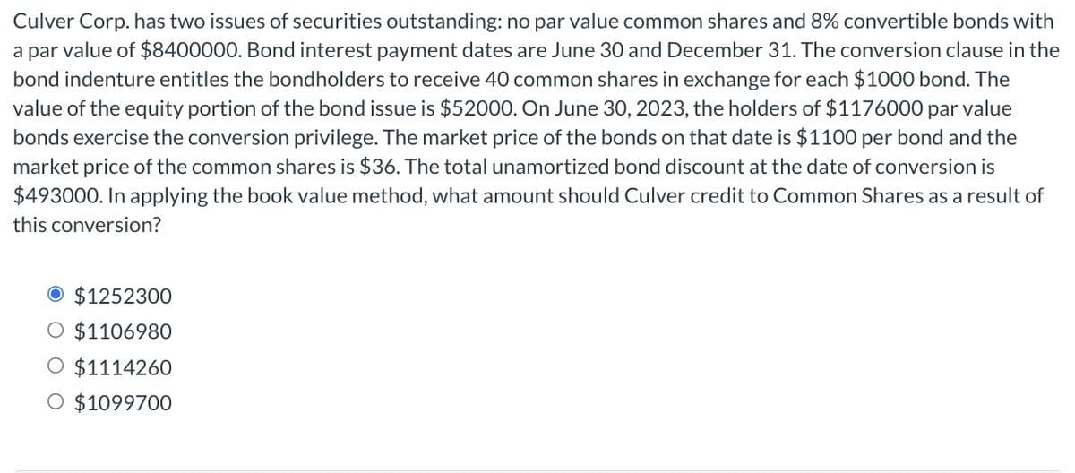 Culver Corp. has two issues of securities outstanding: no par value common shares and 8% convertible bonds with
a par value of $8400000. Bond interest payment dates are June 30 and December 31. The conversion clause in the
bond indenture entitles the bondholders to receive 40 common shares in exchange for each $1000 bond. The
value of the equity portion of the bond issue is $52000. On June 30, 2023, the holders of $1176000 par value
bonds exercise the conversion privilege. The market price of the bonds on that date is $1100 per bond and the
market price of the common shares is $36. The total unamortized bond discount at the date of conversion is
$493000. In applying the book value method, what amount should Culver credit to Common Shares as a result of
this conversion?
$1252300
O $1106980
$1114260
O $1099700