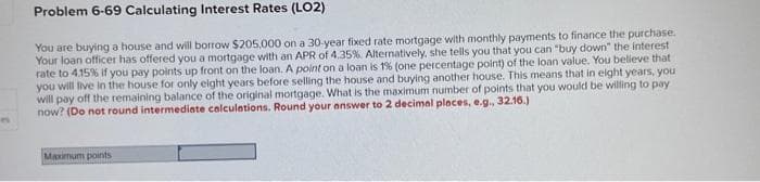 Problem 6-69 Calculating Interest Rates (LO2)
You are buying a house and will borrow $205,000 on a 30-year fixed rate mortgage with monthly payments to finance the purchase.
Your loan officer has offered you a mortgage with an APR of 4.35%. Alternatively, she tells you that you can "buy down" the interest
rate to 4.15% if you pay points up front on the loan. A point on a loan is 1% (one percentage point) of the loan value. You believe that
you will live in the house for only eight years before selling the house and buying another house. This means that in eight years, you
will pay off the remaining balance of the original mortgage. What is the maximum number of points that you would be willing to pay
now? (Do not round intermediate calculations. Round your answer to 2 decimal places, e.g., 32.16.)
Maximum points