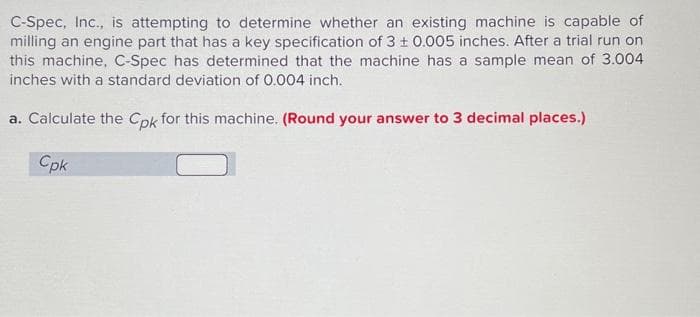 C-Spec, Inc., is attempting to determine whether an existing machine is capable of
milling an engine part that has a key specification of 3 ± 0.005 inches. After a trial run on
this machine, C-Spec has determined that the machine has a sample mean of 3.004
inches with a standard deviation of 0.004 inch.
a. Calculate the Cpk for this machine. (Round your answer to 3 decimal places.)
Cpk