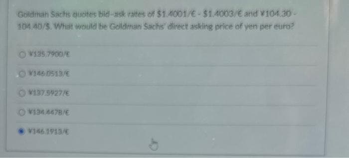 Goldman Sachs quotes bid-ask rates of $1.4001/€-$1.4003/€ and v104.30-
104.40/5. What would be Goldman Sachs direct asking price of yen per euro?
OV135.7900/E
OV1460513/E
OV137.5927/6
134.4478/E
V146.1913/