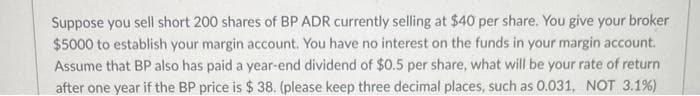 Suppose you sell short 200 shares of BP ADR currently selling at $40 per share. You give your broker
$5000 to establish your margin account. You have no interest on the funds in your margin account.
Assume that BP also has paid a year-end dividend of $0.5 per share, what will be your rate of return
after one year if the BP price is $38. (please keep three decimal places, such as 0.031, NOT 3.1%)